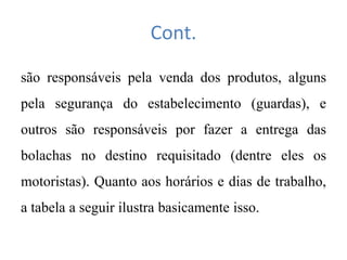 Cont.
são responsáveis pela venda dos produtos, alguns
pela segurança do estabelecimento (guardas), e
outros são responsáveis por fazer a entrega das
bolachas no destino requisitado (dentre eles os
motoristas). Quanto aos horários e dias de trabalho,
a tabela a seguir ilustra basicamente isso.
 
