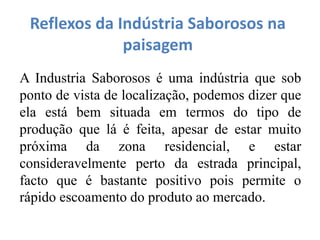 Reflexos da Indústria Saborosos na
paisagem
A Industria Saborosos é uma indústria que sob
ponto de vista de localização, podemos dizer que
ela está bem situada em termos do tipo de
produção que lá é feita, apesar de estar muito
próxima da zona residencial, e estar
consideravelmente perto da estrada principal,
facto que é bastante positivo pois permite o
rápido escoamento do produto ao mercado.
 