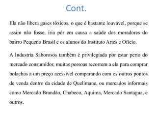 Cont.
Ela não libera gases tóxicos, o que é bastante louvável, porque se
assim não fosse, iria pôr em causa a saúde dos moradores do
bairro Pequeno Brasil e os alunos do Instituto Artes e Oficio.
A Industria Saborosos também é privilegiada por estar perto do
mercado consumidor, muitas pessoas recorrem a ela para comprar
bolachas a um preço acessível comparando com os outros pontos
de venda dentro da cidade de Quelimane, ou mercados informais
como Mercado Brandão, Chabeco, Aquima, Mercado Santagua, e
outros.
 