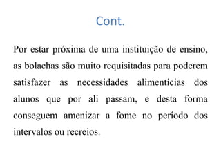 Cont.
Por estar próxima de uma instituição de ensino,
as bolachas são muito requisitadas para poderem
satisfazer as necessidades alimentícias dos
alunos que por ali passam, e desta forma
conseguem amenizar a fome no período dos
intervalos ou recreios.
 