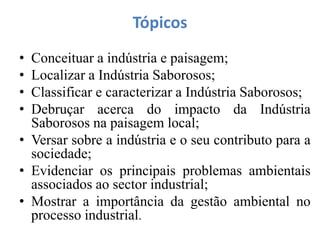 Tópicos
• Conceituar a indústria e paisagem;
• Localizar a Indústria Saborosos;
• Classificar e caracterizar a Indústria Saborosos;
• Debruçar acerca do impacto da Indústria
Saborosos na paisagem local;
• Versar sobre a indústria e o seu contributo para a
sociedade;
• Evidenciar os principais problemas ambientais
associados ao sector industrial;
• Mostrar a importância da gestão ambiental no
processo industrial.
 