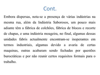Cont.
Embora dispersas, nota-se a presença de várias indústrias na
mesma rua, além da Indústria Saborosos, um pouco mais
adiante têm a fábrica de colchões, fábrica de blocos e recorte
de chapas, e uma indústria moageira, no final, algumas dessas
unidades fabris actualmente encontram-se inoperantes em
termos industriais, algumas devido a avaria de certas
maquinas, outras acabaram sendo fechadas por questões
burocráticas e por não reunir certos requisitos formais para o
trabalho.
 