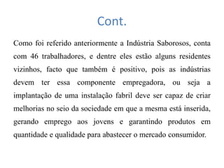 Cont.
Como foi referido anteriormente a Indústria Saborosos, conta
com 46 trabalhadores, e dentre eles estão alguns residentes
vizinhos, facto que também é positivo, pois as indústrias
devem ter essa componente empregadora, ou seja a
implantação de uma instalação fabril deve ser capaz de criar
melhorias no seio da sociedade em que a mesma está inserida,
gerando emprego aos jovens e garantindo produtos em
quantidade e qualidade para abastecer o mercado consumidor.
 