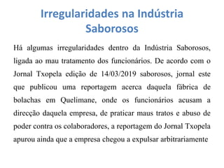 Irregularidades na Indústria
Saborosos
Há algumas irregularidades dentro da Indústria Saborosos,
ligada ao mau tratamento dos funcionários. De acordo com o
Jornal Txopela edição de 14/03/2019 saborosos, jornal este
que publicou uma reportagem acerca daquela fábrica de
bolachas em Quelimane, onde os funcionários acusam a
direcção daquela empresa, de praticar maus tratos e abuso de
poder contra os colaboradores, a reportagem do Jornal Txopela
apurou ainda que a empresa chegou a expulsar arbitrariamente
 