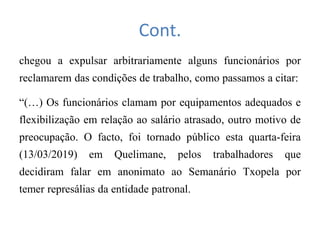 Cont.
chegou a expulsar arbitrariamente alguns funcionários por
reclamarem das condições de trabalho, como passamos a citar:
“(…) Os funcionários clamam por equipamentos adequados e
flexibilização em relação ao salário atrasado, outro motivo de
preocupação. O facto, foi tornado público esta quarta-feira
(13/03/2019) em Quelimane, pelos trabalhadores que
decidiram falar em anonimato ao Semanário Txopela por
temer represálias da entidade patronal.
 