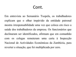 Cont.
Em entrevista ao Semanário Txopela, os trabalhadores
explicam que o olhar impávido da entidade patronal
mostra irresponsabilidade uma vez que coloca em risco a
saúde dos trabalhadores da empresa. Os funcionários que
declinaram ser identificados, afirmam que em comunhão
com os colegas remeteram uma carta à Inspecção
Nacional de Actividades Económicas da Zambézia, para
reverter a situação, que foi multiplicada por zero.
 