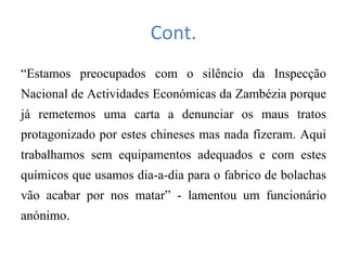 Cont.
“Estamos preocupados com o silêncio da Inspecção
Nacional de Actividades Económicas da Zambézia porque
já remetemos uma carta a denunciar os maus tratos
protagonizado por estes chineses mas nada fizeram. Aqui
trabalhamos sem equipamentos adequados e com estes
químicos que usamos dia-a-dia para o fabrico de bolachas
vão acabar por nos matar” - lamentou um funcionário
anónimo.
 