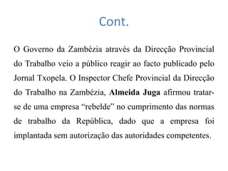 Cont.
O Governo da Zambézia através da Direcção Provincial
do Trabalho veio a público reagir ao facto publicado pelo
Jornal Txopela. O Inspector Chefe Provincial da Direcção
do Trabalho na Zambézia, Almeida Juga afirmou tratar-
se de uma empresa “rebelde” no cumprimento das normas
de trabalho da República, dado que a empresa foi
implantada sem autorização das autoridades competentes.
 