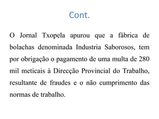 Cont.
O Jornal Txopela apurou que a fábrica de
bolachas denominada Industria Saborosos, tem
por obrigação o pagamento de uma multa de 280
mil meticais à Direcção Provincial do Trabalho,
resultante de fraudes e o não cumprimento das
normas de trabalho.
 