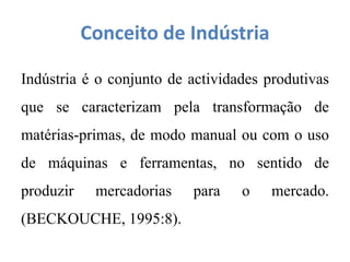 Conceito de Indústria
Indústria é o conjunto de actividades produtivas
que se caracterizam pela transformação de
matérias-primas, de modo manual ou com o uso
de máquinas e ferramentas, no sentido de
produzir mercadorias para o mercado.
(BECKOUCHE, 1995:8).
 