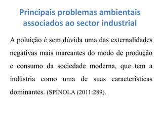 Principais problemas ambientais
associados ao sector industrial
A poluição é sem dúvida uma das externalidades
negativas mais marcantes do modo de produção
e consumo da sociedade moderna, que tem a
indústria como uma de suas características
dominantes. (SPÍNOLA (2011:289).
 
