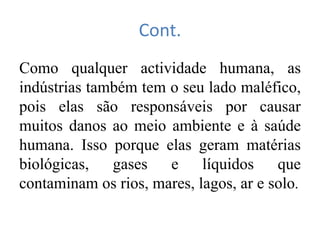 Cont.
Como qualquer actividade humana, as
indústrias também tem o seu lado maléfico,
pois elas são responsáveis por causar
muitos danos ao meio ambiente e à saúde
humana. Isso porque elas geram matérias
biológicas, gases e líquidos que
contaminam os rios, mares, lagos, ar e solo.
 