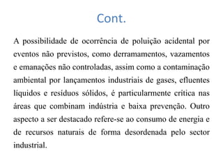 Cont.
A possibilidade de ocorrência de poluição acidental por
eventos não previstos, como derramamentos, vazamentos
e emanações não controladas, assim como a contaminação
ambiental por lançamentos industriais de gases, efluentes
líquidos e resíduos sólidos, é particularmente crítica nas
áreas que combinam indústria e baixa prevenção. Outro
aspecto a ser destacado refere-se ao consumo de energia e
de recursos naturais de forma desordenada pelo sector
industrial.
 