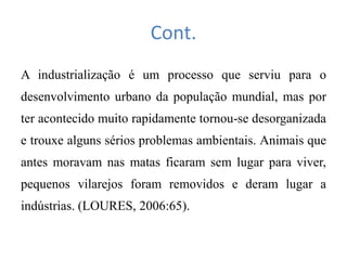 Cont.
A industrialização é um processo que serviu para o
desenvolvimento urbano da população mundial, mas por
ter acontecido muito rapidamente tornou-se desorganizada
e trouxe alguns sérios problemas ambientais. Animais que
antes moravam nas matas ficaram sem lugar para viver,
pequenos vilarejos foram removidos e deram lugar a
indústrias. (LOURES, 2006:65).
 