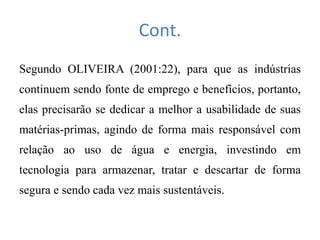 Cont.
Segundo OLIVEIRA (2001:22), para que as indústrias
continuem sendo fonte de emprego e benefícios, portanto,
elas precisarão se dedicar a melhor a usabilidade de suas
matérias-primas, agindo de forma mais responsável com
relação ao uso de água e energia, investindo em
tecnologia para armazenar, tratar e descartar de forma
segura e sendo cada vez mais sustentáveis.
 