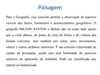 Paisagem
Para a Geografia, esse conceito permite a observação de aspectos
visíveis dos factos, fenómenos e acontecimentos geográficos. O
geógrafo MILTON SANTOS a definia não só como tudo aquilo
que a visão abarca, do ponto de vista da forma e do volume das
formas concretas, mas também por cores, sons, movimentos,
odores e outros atributos sensoriais. É um conceito relacionado ao
campo da percepção, sendo esta uma habilidade do processo
selectivo de apreensão da realidade. Pode ser classificada em:
natural ou humanizada.
 