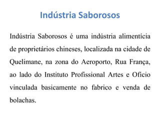 Indústria Saborosos
Indústria Saborosos é uma indústria alimentícia
de proprietários chineses, localizada na cidade de
Quelimane, na zona do Aeroporto, Rua França,
ao lado do Instituto Profissional Artes e Oficio
vinculada basicamente no fabrico e venda de
bolachas.
 