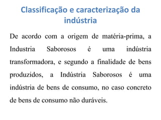 Classificação e caracterização da
indústria
De acordo com a origem de matéria-prima, a
Industria Saborosos é uma indústria
transformadora, e segundo a finalidade de bens
produzidos, a Indústria Saborosos é uma
indústria de bens de consumo, no caso concreto
de bens de consumo não duráveis.
 