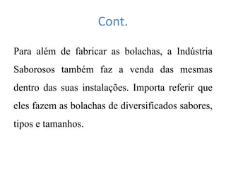 Cont.
Para além de fabricar as bolachas, a Indústria
Saborosos também faz a venda das mesmas
dentro das suas instalações. Importa referir que
eles fazem as bolachas de diversificados sabores,
tipos e tamanhos.
 
