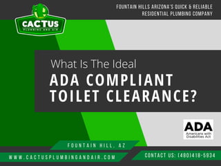 W W W . C A C T U S P L U M B I N G A N D A I R . C O M CONTACT US: ( 480) 418-5934
FOUNTAIN HILLS ARIZONA'S QUICK & RELIABLE
RESIDENTIAL PLUMBING COMPANY
What Is The Ideal
ADA COMPLIANT
TOILET CLEARANCE?
F O U N T A I N H I L L , A Z
 