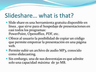 Slideshare… what is that?
Slide share es una herramienta gratuita disponible en
línea , que sirve para el hospedaje de presentaciones en
casi todos los programas:
PowerPoint, Openoffice, PDF, etc.
Ofrece al usuario la posibilidad de copiar un código
que permite empotrar la presentación en una página
web.
Permite subir un archivo de audio MP3, conocido
como slidecasting.
Sin embargo, una de sus desventajas es que admite
solo una capacidad máxima de 30 MB.