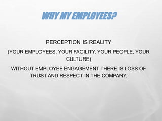 PERCEPTION IS REALITY
(YOUR EMPLOYEES, YOUR FACILITY, YOUR PEOPLE, YOUR
CULTURE)
WITHOUT EMPLOYEE ENGAGEMENT THERE IS LOSS OF
TRUST AND RESPECT IN THE COMPANY.
WHY MY EMPLOYEES?
 