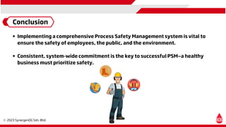 Conclusion
Implementing a comprehensive Process Safety Management system is vital to
ensure the safety of employees, the public, and the environment.
Consistent, system-wide commitment is the key to successful PSM—a healthy
business must prioritize safety.
 