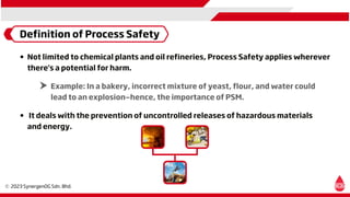 Definition of Process Safety
Not limited to chemical plants and oil refineries, Process Safety applies wherever
there's a potential for harm.
Example: In a bakery, incorrect mixture of yeast, flour, and water could
lead to an explosion—hence, the importance of PSM.
It deals with the prevention of uncontrolled releases of hazardous materials
and energy.
 