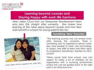 "When you're fresh from school, one can
expect to make a lot of mistakes. So an
organisation with a nurturing environment
where one can be guided back to the right
path is an attractive one,"
Learning beyond courses and
Staying Happy with work-life harmony
Meet Jazlyn Chua from our Manpower Development team
who joins IDA straight after university. She shares how
learning at IDA takes place beyond courses and how flexi-
work benefits is a boon for young parents like her.
“The learning journey has not ended even
after leaving the university. There is
something new to experience almost every
day. New people to meet, new technology
to adopt, new skills to learn and fresh views
to understand. Sometimes I feel like I'm still in
school!"
Something “New” Everyday
 