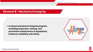 Element 8 - Mechanical Integrity
A robust mechanical integrity program,
including inspection, testing, and
preventive maintenance of equipment,
enhances reliability and safety.
 