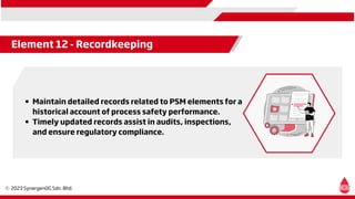 Maintain detailed records related to PSM elements for a
historical account of process safety performance.
Timely updated records assist in audits, inspections,
and ensure regulatory compliance.
Element 12 - Recordkeeping
 
