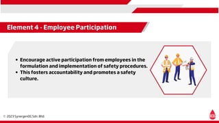 Element 4 - Employee Participation
Encourage active participation from employees in the
formulation and implementation of safety procedures.
This fosters accountability and promotes a safety
culture.
 