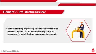 Element 7 - Pre-startup Review
Before starting any newly introduced or modified
process, a pre-startup review is obligatory, to
ensure safety and design requirements are met.
 