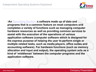 Independent Operating Systems Explained




     •An Operating System is software made up of data and
     programs that is a common feature on most computers and
     completes a variety of functions such as managing computer
     hardware resources as well as providing common services to
     assist with the execution of the operations of various
     application software (computer software which is designed for
     the express purpose of helping the user to perform single or
     multiple related tasks, such as media players, office suites and
     accounting software). For hardware functions (such as memory
     allocation and input and output), the operating system acts as a
     kind of ‘middleman’ between the computer programs and the
     application software.




www.tmsss.com                                         Company Presentation
 