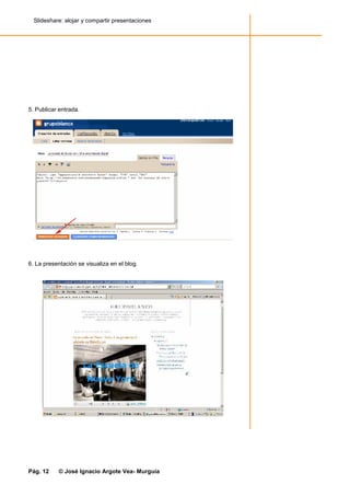 Slideshare: alojar y compartir presentaciones




5. Publicar entrada.




6. La presentación se visualiza en el blog.




Pág. 12    © José Ignacio Argote Vea- Murguía
 