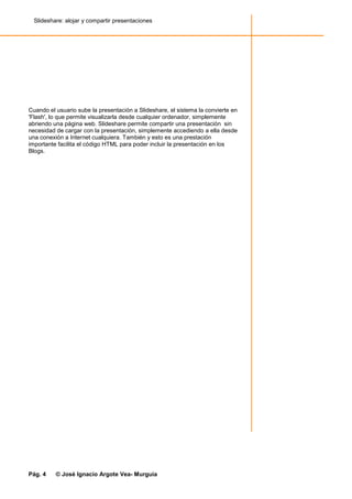 Slideshare: alojar y compartir presentaciones




Cuando el usuario sube la presentación a Slideshare, el sistema la convierte en
'Flash', lo que permite visualizarla desde cualquier ordenador, simplemente
abriendo una página web. Slideshare permite compartir una presentación sin
necesidad de cargar con la presentación, simplemente accediendo a ella desde
una conexión a Internet cualquiera. También y esto es una prestación
importante facilita el código HTML para poder incluir la presentación en los
Blogs.




Pág. 4    © José Ignacio Argote Vea- Murguía
 