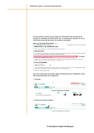 Slideshare: alojar y compartir presentaciones




    En la cuenta de correo que se indicó en el formulario de inscripción se
    recibirá un mensaje de confirmación con un enlace para hacerlo. Si no se
    confirmara antes de diez días, la cuenta se cancelará.




    Una vez confirmada ya pueden alojar presentaciones en Slideshare. Para
    ello el procedimiento es el siguiente:

    1. Acceder.




    2. Presionar el botón Upload




                        © José Ignacio Argote Vea-Murguía
 