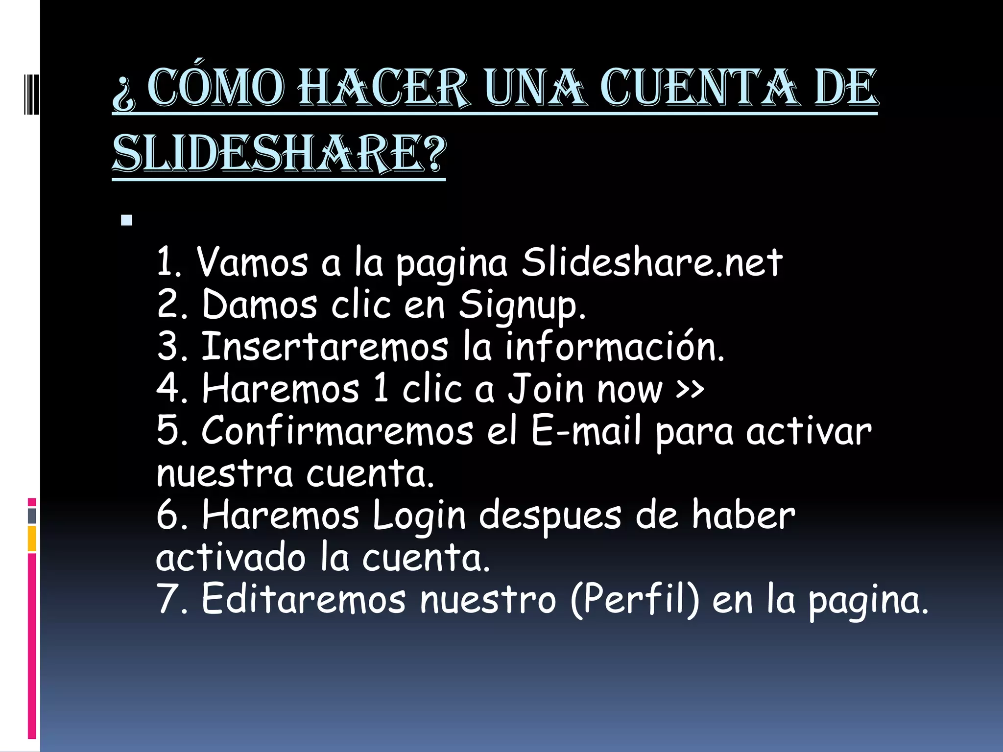 ¿ Cómo hacer una cuenta de Slideshare? 1. Vamos a la pagina Slideshare.net 2. Damos clic en Signup. 3. Insertaremos la información. 4. Haremos 1 clic a Joinnow >> 5. Confirmaremos el E-mail para activar nuestra cuenta. 6. Haremos Logindespues de haber activado la cuenta. 7. Editaremos nuestro (Perfil) en la pagina. 