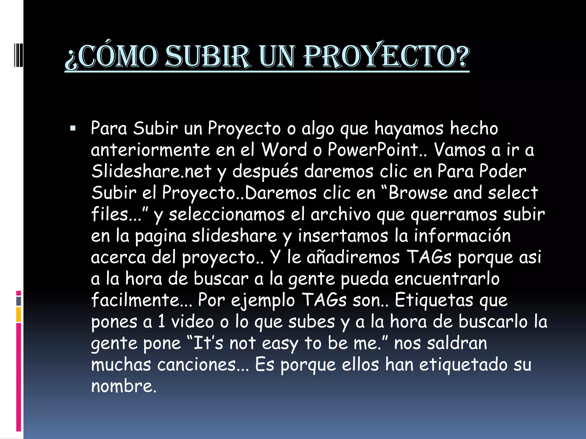 ¿Cómo subir un proyecto?Para Subir un Proyecto o algo que hayamos hecho anteriormente en el Word o PowerPoint.. Vamos a ir a Slideshare.net y después daremos clic en Para Poder Subir el Proyecto..Daremos clic en “Browse and select files...” y seleccionamos el archivo que querramos subir en la pagina slideshare y insertamos la información acerca del proyecto.. Y le añadiremos TAGs porque asi a la hora de buscar a la gente pueda encuentrarlofacilmente... Por ejemplo TAGs son.. Etiquetas que pones a 1 video o lo que subes y a la hora de buscarlo la gente pone “It’snoteasytobe me.” nos saldran muchas canciones... Es porque ellos han etiquetado su nombre. 