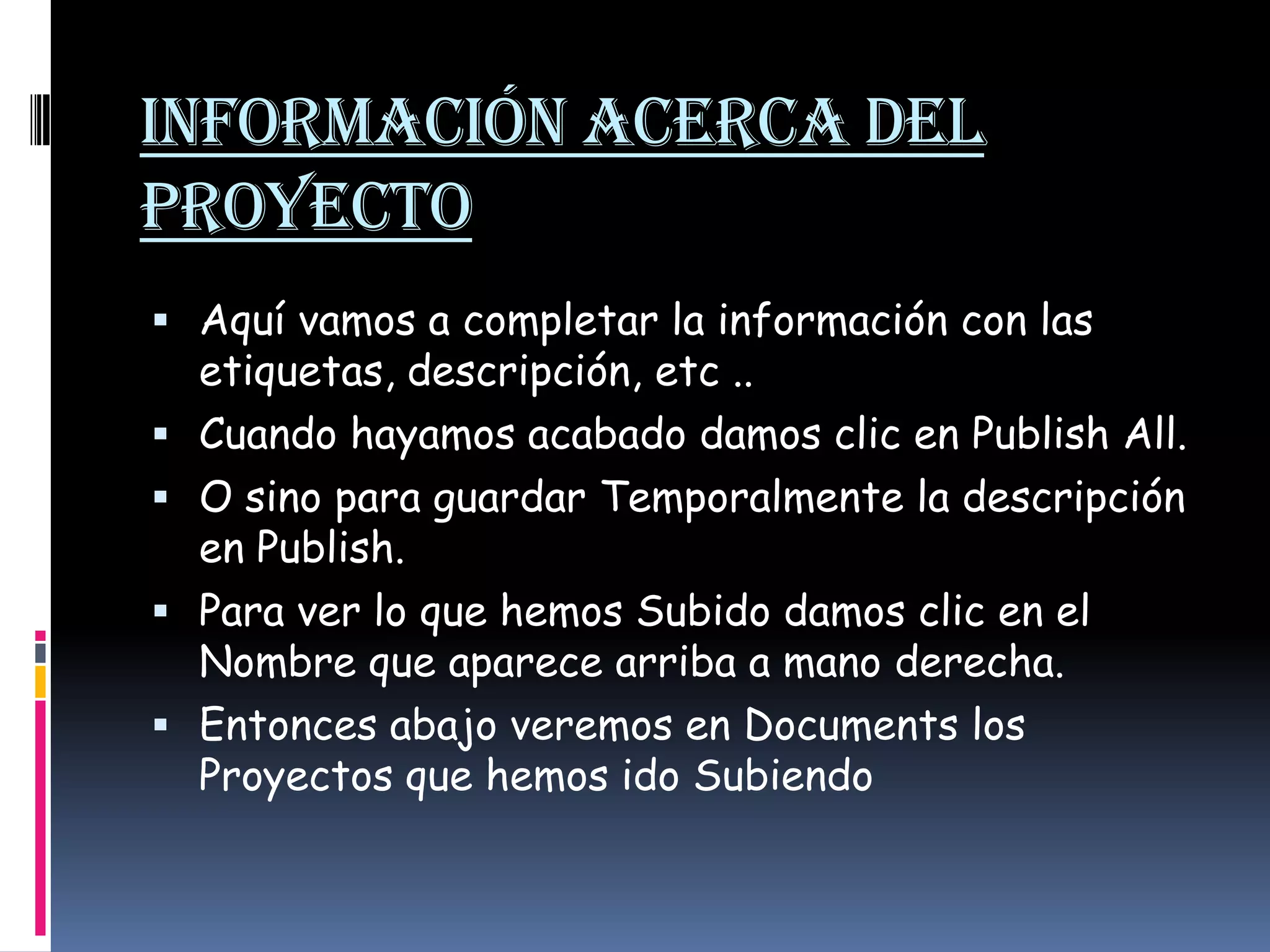 Información Acerca del ProyectoAquí vamos a completar la información con las etiquetas, descripción, etc .. Cuando hayamos acabado damos clic en PublishAll. O sino para guardar Temporalmente la descripción en Publish.  Para ver lo que hemos Subido damos clic en el Nombre que aparece arriba a mano derecha. Entonces abajo veremos en Documents los Proyectos que hemos ido Subiendo