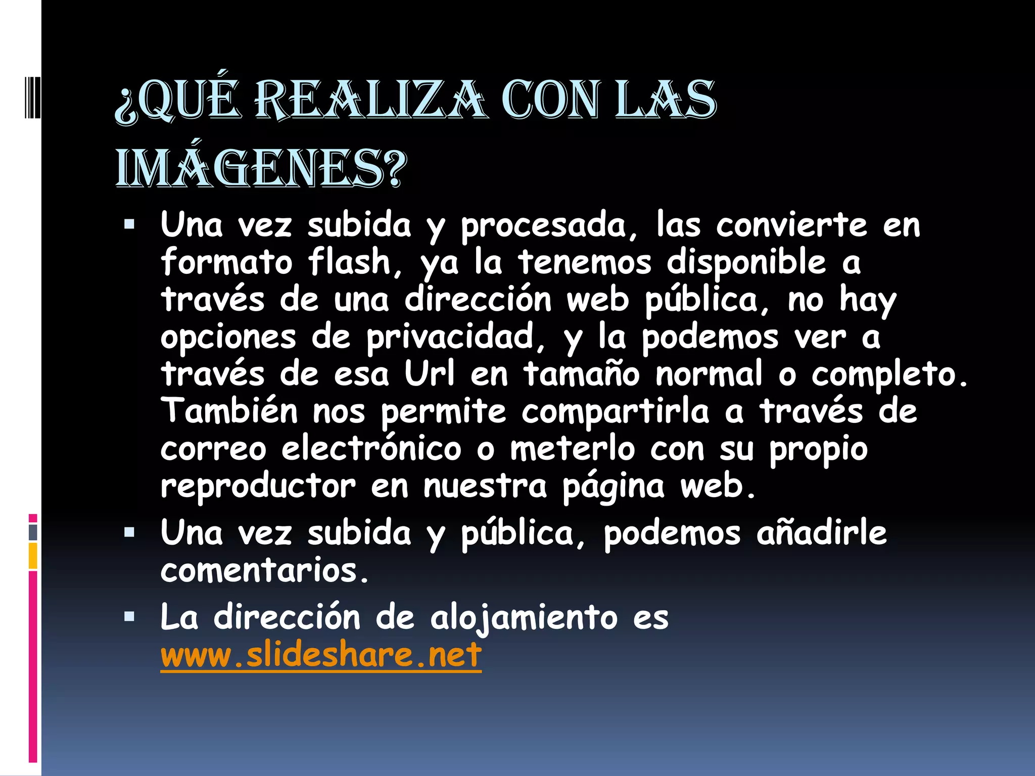 ¿Qué realiza con las imágenes?Una vez subida y procesada, las convierte en formato flash, ya la tenemos disponible a través de una dirección web pública, no hay opciones de privacidad, y la podemos ver a través de esa Url en tamaño normal o completo. También nos permite compartirla a través de correo electrónico o meterlo con su propio reproductor en nuestra página web.Una vez subida y pública, podemos añadirle comentarios.La dirección de alojamiento es www.slideshare.net