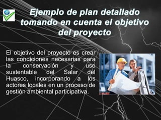 Ejemplo de plan detallado tomando en cuenta el objetivo del proyectoEl objetivo del proyecto es crear las condiciones necesarias para la conservación y uso sustentable del Salar del Huasco, incorporando a los actores locales en un proceso de gestión ambiental participativa.