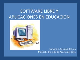 SOFTWARE LIBRE Y  APLICACIONES EN EDUCACION  Samara G. Serrano Beltran Mexicali, B.C. a 05 de Agosto del 2011 