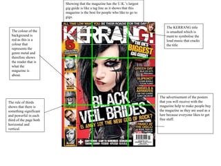 Showing that the magazine has the U.K.’s largest gig guide is like a tag line as it shows that this magazine is the best for people who like to go to gigs. The KERRANG title is smashed which is ment to symbolise the loud music that cracks the title The advertisement of the posters that you will receive with the magazine help to make people buy the magazine as they are used as a lure because everyone likes to get free stuff. The colour of the background is red as this is a colour that represents the genre metal and therefore shows the reader that is what the magazine is about. The rule of thirds shows that there is something significant and powerful in each third of the page both horizontal and vertical.  
