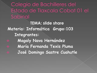 TEMA: slide share
Materia: Informática Grupo:103
   Integrantes:
   Magaly Nava Hernández
   María Fernanda Texis Pluma
   José Domingo Sastre Cuahutle
 