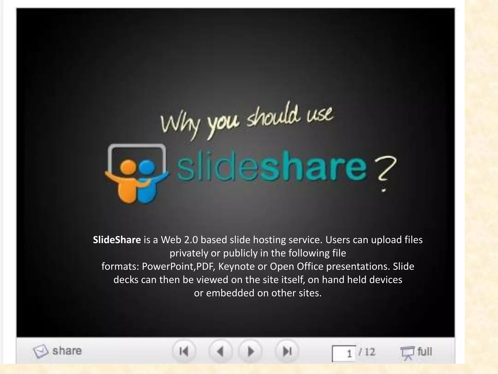 SlideShare is a Web 2.0 based slide hosting service. Users can upload files
                 privately or publicly in the following file
  formats: PowerPoint,PDF, Keynote or Open Office presentations. Slide
     decks can then be viewed on the site itself, on hand held devices
                       or embedded on other sites.
 