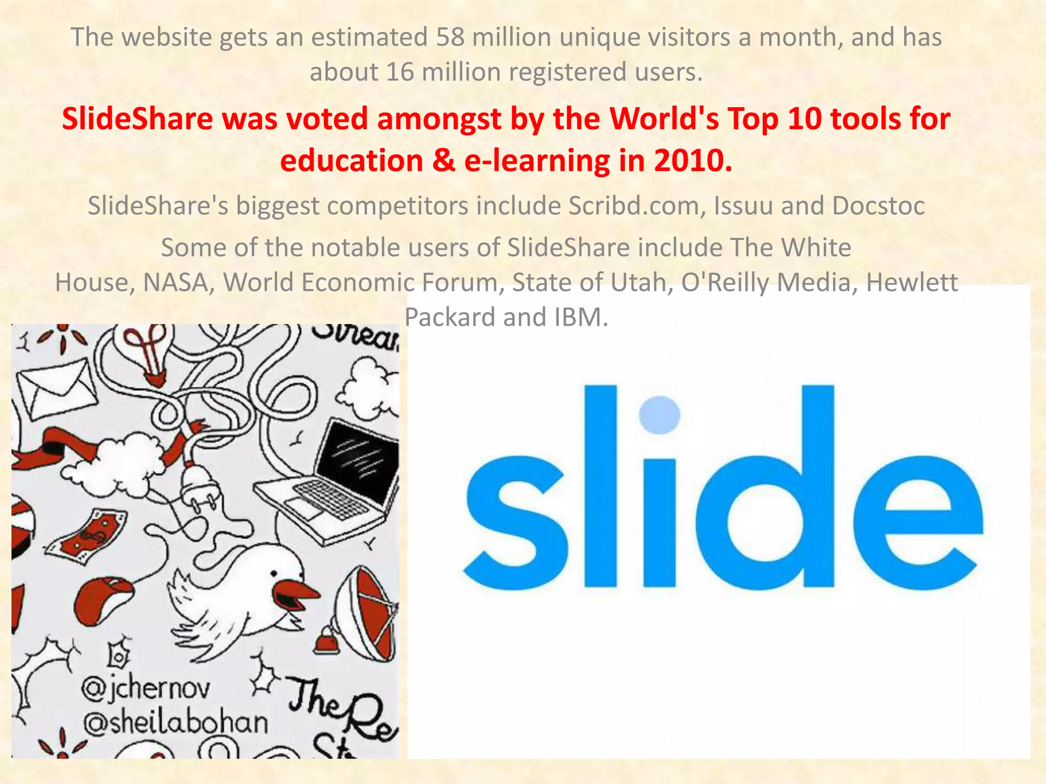The website gets an estimated 58 million unique visitors a month, and has
                     about 16 million registered users.
SlideShare was voted amongst by the World's Top 10 tools for
              education & e-learning in 2010.
  SlideShare's biggest competitors include Scribd.com, Issuu and Docstoc
        Some of the notable users of SlideShare include The White
House, NASA, World Economic Forum, State of Utah, O'Reilly Media, Hewlett
                            Packard and IBM.
 
