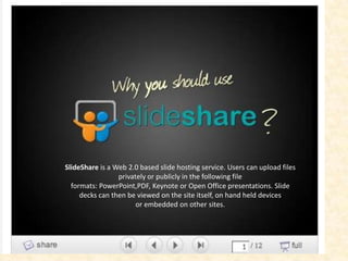 SlideShare is a Web 2.0 based slide hosting service. Users can upload files
                 privately or publicly in the following file
  formats: PowerPoint,PDF, Keynote or Open Office presentations. Slide
     decks can then be viewed on the site itself, on hand held devices
                       or embedded on other sites.
 