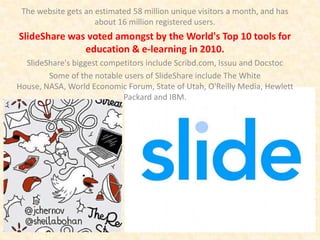The website gets an estimated 58 million unique visitors a month, and has
                     about 16 million registered users.
SlideShare was voted amongst by the World's Top 10 tools for
              education & e-learning in 2010.
  SlideShare's biggest competitors include Scribd.com, Issuu and Docstoc
        Some of the notable users of SlideShare include The White
House, NASA, World Economic Forum, State of Utah, O'Reilly Media, Hewlett
                            Packard and IBM.
 