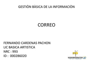 GESTIÒN BÀSICA DE LA INFORMACIÒN




                  CORREO


FERNANDO CARDENAS PACHON
LIC BASICA ARTISTICA
NRC : 993
ID : 000286020
 